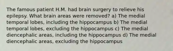 The famous patient H.M. had brain surgery to relieve his epilepsy. What brain areas were removed? a) The medial temporal lobes, including the hippocampus b) The medial temporal lobes, excluding the hippocampus c) The medial diencephalic areas, including the hippocampus d) The medial diencephalic areas, excluding the hippocampus