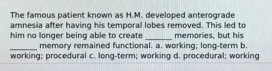 The famous patient known as H.M. developed anterograde amnesia after having his temporal lobes removed. This led to him no longer being able to create _______ memories, but his _______ memory remained functional. a. working; long-term b. working; procedural c. long-term; working d. procedural; working