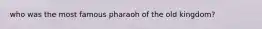 who was the most famous pharaoh of the old kingdom?