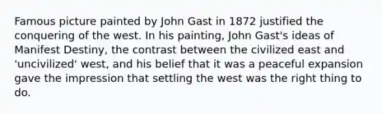 Famous picture painted by John Gast in 1872 justified the conquering of the west. In his painting, John Gast's ideas of Manifest Destiny, the contrast between the civilized east and 'uncivilized' west, and his belief that it was a peaceful expansion gave the impression that settling the west was the right thing to do.