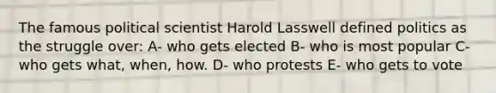 The famous political scientist Harold Lasswell defined politics as the struggle over: A- who gets elected B- who is most popular C- who gets what, when, how. D- who protests E- who gets to vote