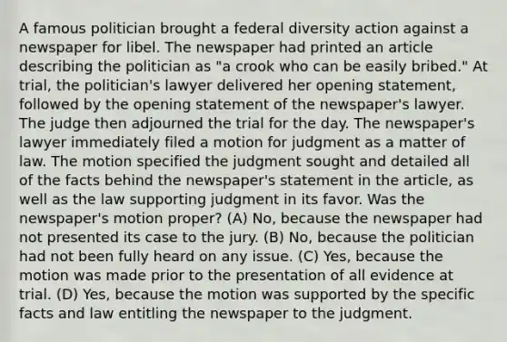 A famous politician brought a federal diversity action against a newspaper for libel. The newspaper had printed an article describing the politician as "a crook who can be easily bribed." At trial, the politician's lawyer delivered her opening statement, followed by the opening statement of the newspaper's lawyer. The judge then adjourned the trial for the day. The newspaper's lawyer immediately filed a motion for judgment as a matter of law. The motion specified the judgment sought and detailed all of the facts behind the newspaper's statement in the article, as well as the law supporting judgment in its favor. Was the newspaper's motion proper? (A) No, because the newspaper had not presented its case to the jury. (B) No, because the politician had not been fully heard on any issue. (C) Yes, because the motion was made prior to the presentation of all evidence at trial. (D) Yes, because the motion was supported by the specific facts and law entitling the newspaper to the judgment.