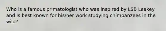 Who is a famous primatologist who was inspired by LSB Leakey and is best known for his/her work studying chimpanzees in the wild?