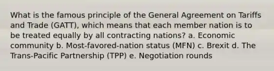 What is the famous principle of the General Agreement on Tariffs and Trade (GATT), which means that each member nation is to be treated equally by all contracting nations? a. Economic community b. Most-favored-nation status (MFN) c. Brexit d. The Trans-Pacific Partnership (TPP) e. Negotiation rounds