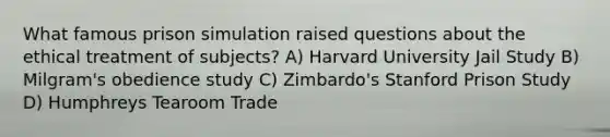 What famous prison simulation raised questions about the ethical treatment of subjects? A) Harvard University Jail Study B) Milgram's obedience study C) Zimbardo's Stanford Prison Study D) Humphreys Tearoom Trade