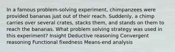 In a famous problem-solving experiment, chimpanzees were provided bananas just out of their reach. Suddenly, a chimp carries over several crates, stacks them, and stands on them to reach the bananas. What problem solving strategy was used in this experiment? Insight Deductive reasoning Convergent reasoning Functional fixedness Means-end analysis