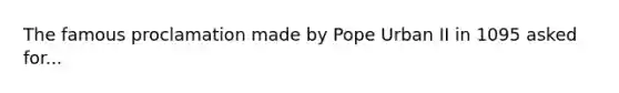 The famous proclamation made by Pope Urban II in 1095 asked for...