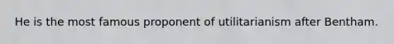 He is the most famous proponent of utilitarianism after Bentham.