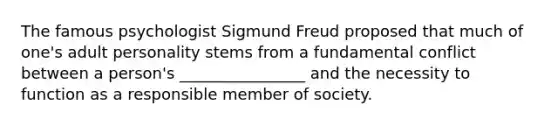 The famous psychologist Sigmund Freud proposed that much of​ one's adult personality stems from a fundamental conflict between a​ person's ________________ and the necessity to function as a responsible member of society.