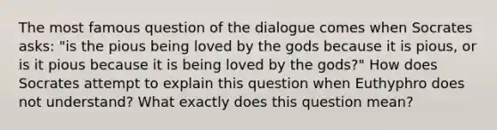 The most famous question of the dialogue comes when Socrates asks: "is the pious being loved by the gods because it is pious, or is it pious because it is being loved by the gods?" How does Socrates attempt to explain this question when Euthyphro does not understand? What exactly does this question mean?