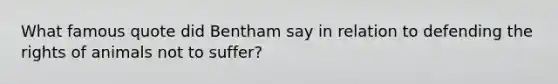 What famous quote did Bentham say in relation to defending the rights of animals not to suffer?