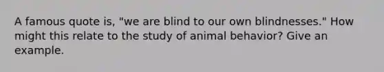 A famous quote is, "we are blind to our own blindnesses." How might this relate to the study of animal behavior? Give an example.