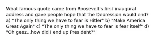 What famous quote came from Roosevelt's first inaugural address and gave people hope that the Depression would end? a) "The only thing we have to fear is Hitler" b) "Make America Great Again" c) "The only thing we have to fear is fear itself" d) "Oh geez...how did I end up President?"