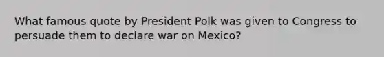 What famous quote by President Polk was given to Congress to persuade them to declare war on Mexico?