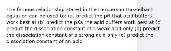 The famous relationship stated in the Henderson-Hasselbach equation can be used to: (a) predict the pH that acid buffers work best at (b) predict the pKa the acid buffers work best at (c) predict the dissociation constant of a weak acid only (d) predict the dissociation constant of a strong acid only (e) predict the dissociation constant of an acid