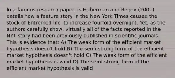 In a famous research paper, is Huberman and Regev (2001) details how a feature story in the New York Times caused the stock of Entremed Inc. to increase fourfold overnight. Yet, as the authors carefully show, virtually all of the facts reported in the NYT story had been previously published in scientific journals. This is evidence that: A) The weak form of the efficient market hypothesis doesn't hold B) The semi-strong form of the efficient market hypothesis doesn't hold C) The weak form of the efficient market hypothesis is valid D) The semi-strong form of the efficient market hypothesis is valid