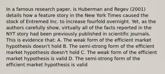 In a famous research paper, is Huberman and Regev (2001) details how a feature story in the New York Times caused the stock of Entremed Inc. to increase fourfold overnight. Yet, as the authors carefully show, virtually all of the facts reported in the NYT story had been previously published in scientific journals. This is evidence that: A. The weak form of the efficient market hypothesis doesn't hold B. The semi-strong form of the efficient market hypothesis doesn't hold C. The weak form of the efficient market hypothesis is valid D. The semi-strong form of the efficient market hypothesis is valid