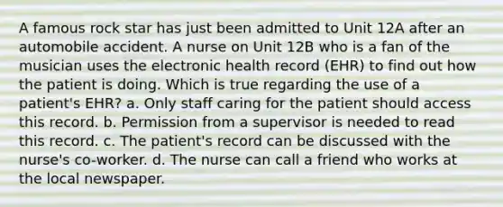 A famous rock star has just been admitted to Unit 12A after an automobile accident. A nurse on Unit 12B who is a fan of the musician uses the electronic health record (EHR) to find out how the patient is doing. Which is true regarding the use of a patient's EHR? a. Only staff caring for the patient should access this record. b. Permission from a supervisor is needed to read this record. c. The patient's record can be discussed with the nurse's co-worker. d. The nurse can call a friend who works at the local newspaper.