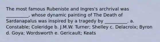 The most famous Rubeniste and Ingres's archrival was __________, whose dynamic painting of The Death of Sardanapalus was inspired by a tragedy by __________. a. ​Constable; Coleridge b. ​J.M.W. Turner; Shelley c. ​Delacroix; Byron d. ​Goya; Wordsworth e. ​Gericault; Keats