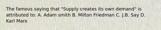 The famous saying that "Supply creates its own demand" is attributed to: A. Adam smith B. Milton Friedman C. J.B. Say D. Karl Marx