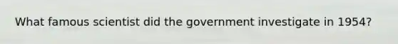 What famous scientist did the government investigate in 1954?