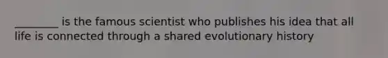 ________ is the famous scientist who publishes his idea that all life is connected through a shared evolutionary history