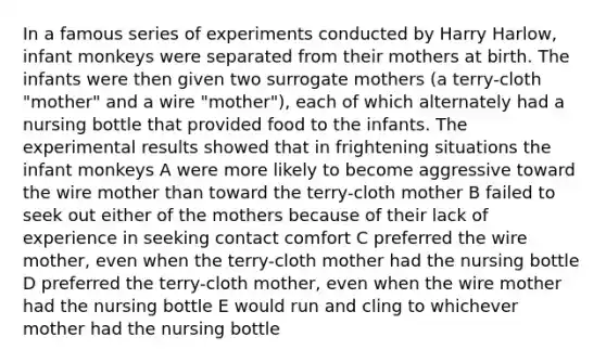 In a famous series of experiments conducted by Harry Harlow, infant monkeys were separated from their mothers at birth. The infants were then given two surrogate mothers (a terry-cloth "mother" and a wire "mother"), each of which alternately had a nursing bottle that provided food to the infants. The experimental results showed that in frightening situations the infant monkeys A were more likely to become aggressive toward the wire mother than toward the terry-cloth mother B failed to seek out either of the mothers because of their lack of experience in seeking contact comfort C preferred the wire mother, even when the terry-cloth mother had the nursing bottle D preferred the terry-cloth mother, even when the wire mother had the nursing bottle E would run and cling to whichever mother had the nursing bottle