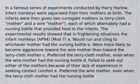 In a famous series of experiments conducted by Harry Harlow, infant monkeys were separated from their mothers at birth. The infants were then given two surrogate mothers (a terry-cloth "mother" and a wire "mother"), each of which alternately had a nursing bottle that provided food to the infants. The experimental results showed that in frightening situations the infant monkeys (AP94) (Mod 7) a. Would run and cling to whichever mother had the nursing bottle b. Were more likely to become aggressive toward the wire mother than toward the terry-cloth mother c. Preferred the terry-cloth mother, even when the wire mother had the nursing bottle d. Failed to seek out either of the mothers because of their lack of experience in seeking contact comfort e. Preferred the wire mother, even when the terry-cloth mother had the nursing bottle