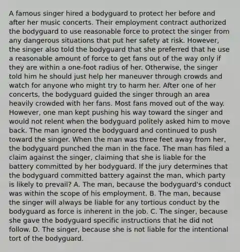 A famous singer hired a bodyguard to protect her before and after her music concerts. Their employment contract authorized the bodyguard to use reasonable force to protect the singer from any dangerous situations that put her safety at risk. However, the singer also told the bodyguard that she preferred that he use a reasonable amount of force to get fans out of the way only if they are within a one-foot radius of her. Otherwise, the singer told him he should just help her maneuver through crowds and watch for anyone who might try to harm her. After one of her concerts, the bodyguard guided the singer through an area heavily crowded with her fans. Most fans moved out of the way. However, one man kept pushing his way toward the singer and would not relent when the bodyguard politely asked him to move back. The man ignored the bodyguard and continued to push toward the singer. When the man was three feet away from her, the bodyguard punched the man in the face. The man has filed a claim against the singer, claiming that she is liable for the battery committed by her bodyguard. If the jury determines that the bodyguard committed battery against the man, which party is likely to prevail? A. The man, because the bodyguard's conduct was within the scope of his employment. B. The man, because the singer will always be liable for any tortious conduct by the bodyguard as force is inherent in the job. C. The singer, because she gave the bodyguard specific instructions that he did not follow. D. The singer, because she is not liable for the intentional tort of the bodyguard.