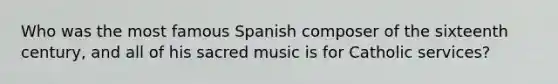 Who was the most famous Spanish composer of the sixteenth century, and all of his sacred music is for Catholic services?