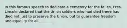 In this famous speech to dedicate a cemetery for the fallen, Pres. Lincoln declared that the Union soldiers who had died there had died not just to preserve the Union, but to guarantee freedom and equality for all.________