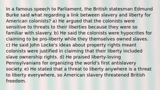 In a famous speech to Parliament, the British statesman Edmund Burke said what regarding a link between slavery and liberty for American colonists? a) He argued that the colonists were sensitive to threats to their liberties because they were so familiar with slavery. b) He said the colonists were hypocrites for claiming to be pro-liberty while they themselves owned slaves. c) He said John Locke's ideas about property rights meant colonists were justified in claiming that their liberty included slave ownership rights. d) He praised liberty-loving Pennsylvanians for organizing the world's first antislavery society. e) He stated that a threat to liberty anywhere is a threat to liberty everywhere, so American slavery threatened British freedom.