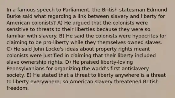 In a famous speech to Parliament, the British statesman Edmund Burke said what regarding a link between slavery and liberty for American colonists? A) He argued that the colonists were sensitive to threats to their liberties because they were so familiar with slavery. B) He said the colonists were hypocrites for claiming to be pro-liberty while they themselves owned slaves. C) He said John Locke's ideas about property rights meant colonists were justified in claiming that their liberty included slave ownership rights. D) He praised liberty-loving Pennsylvanians for organizing the world's first antislavery society. E) He stated that a threat to liberty anywhere is a threat to liberty everywhere; so American slavery threatened British freedom.