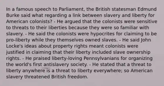 In a famous speech to Parliament, the British statesman Edmund Burke said what regarding a link between slavery and liberty for American colonists? - He argued that the colonists were sensitive to threats to their liberties because they were so familiar with slavery. - He said the colonists were hypocrites for claiming to be pro-liberty while they themselves owned slaves. - He said John Locke's ideas about property rights meant colonists were justified in claiming that their liberty included slave ownership rights. - He praised liberty-loving Pennsylvanians for organizing the world's first antislavery society. - He stated that a threat to liberty anywhere is a threat to liberty everywhere; so American slavery threatened British freedom.