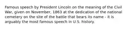 Famous speech by President Lincoln on the meaning of the Civil War, given on November, 1863 at the dedication of the national cemetery on the site of the battle that bears its name - it is arguably the most famous speech in U.S. history.