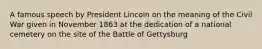 A famous speech by President Lincoln on the meaning of the Civil War given in November 1863 at the dedication of a national cemetery on the site of the Battle of Gettysburg