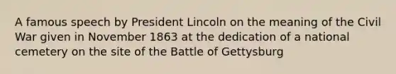 A famous speech by President Lincoln on the meaning of the Civil War given in November 1863 at the dedication of a national cemetery on the site of the Battle of Gettysburg