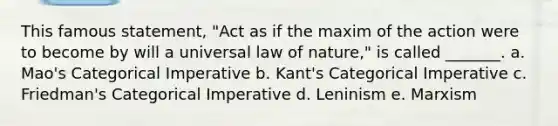 This famous statement, "Act as if the maxim of the action were to become by will a universal law of nature," is called _______. a. Mao's Categorical Imperative b. Kant's Categorical Imperative c. Friedman's Categorical Imperative d. Leninism e. Marxism