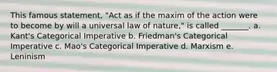 This famous statement, "Act as if the maxim of the action were to become by will a universal law of nature," is called _______. a. Kant's Categorical Imperative b. Friedman's Categorical Imperative c. Mao's Categorical Imperative d. Marxism e. Leninism