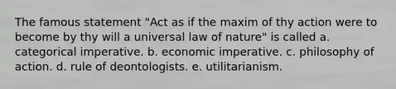 The famous statement "Act as if the maxim of thy action were to become by thy will a universal law of nature" is called a. categorical imperative. b. economic imperative. c. philosophy of action. d. rule of deontologists. e. utilitarianism.