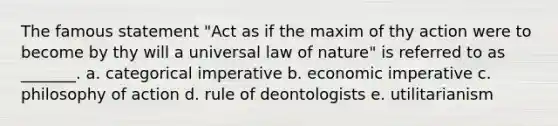 The famous statement "Act as if the maxim of thy action were to become by thy will a universal law of nature" is referred to as _______. a. categorical imperative b. economic imperative c. philosophy of action d. rule of deontologists e. utilitarianism