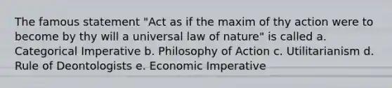 The famous statement "Act as if the maxim of thy action were to become by thy will a universal law of nature" is called a. Categorical Imperative b. Philosophy of Action c. Utilitarianism d. Rule of Deontologists e. Economic Imperative