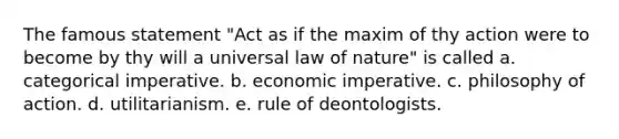 The famous statement "Act as if the maxim of thy action were to become by thy will a universal law of nature" is called a. categorical imperative. b. economic imperative. c. philosophy of action. d. utilitarianism. e. rule of deontologists.