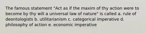 The famous statement "Act as if the maxim of thy action were to become by thy will a universal law of nature" is called a. rule of deontologists b. utilitarianism c. categorical imperative d. philosophy of action e. economic imperative