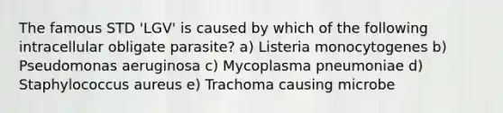 The famous STD 'LGV' is caused by which of the following intracellular obligate parasite? a) Listeria monocytogenes b) Pseudomonas aeruginosa c) Mycoplasma pneumoniae d) Staphylococcus aureus e) Trachoma causing microbe