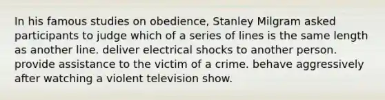 In his famous studies on obedience, Stanley Milgram asked participants to judge which of a series of lines is the same length as another line. deliver electrical shocks to another person. provide assistance to the victim of a crime. behave aggressively after watching a violent television show.