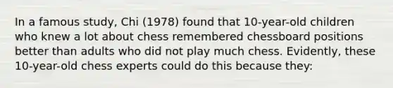 In a famous study, Chi (1978) found that 10-year-old children who knew a lot about chess remembered chessboard positions better than adults who did not play much chess. Evidently, these 10-year-old chess experts could do this because they: