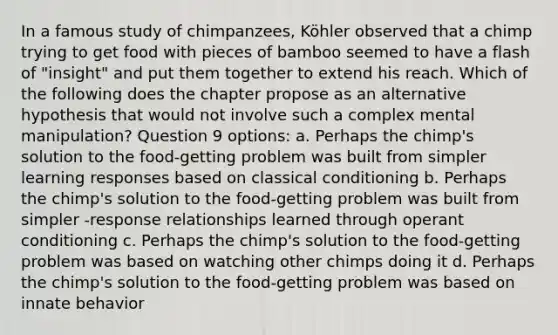 In a famous study of chimpanzees, Köhler observed that a chimp trying to get food with pieces of bamboo seemed to have a flash of "insight" and put them together to extend his reach. Which of the following does the chapter propose as an alternative hypothesis that would not involve such a complex mental manipulation? Question 9 options: a. Perhaps the chimp's solution to the food-getting problem was built from simpler learning responses based on classical conditioning b. Perhaps the chimp's solution to the food-getting problem was built from simpler -response relationships learned through operant conditioning c. Perhaps the chimp's solution to the food-getting problem was based on watching other chimps doing it d. Perhaps the chimp's solution to the food-getting problem was based on innate behavior