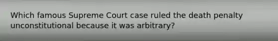 Which famous Supreme Court case ruled the death penalty unconstitutional because it was arbitrary?