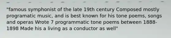 "famous symphonist of the late 19th century Composed mostly programatic music, and is best known for his tone poems, songs and operas Wrote 7 programmatic tone poems between 1888-1898 Made his a living as a conductor as well"